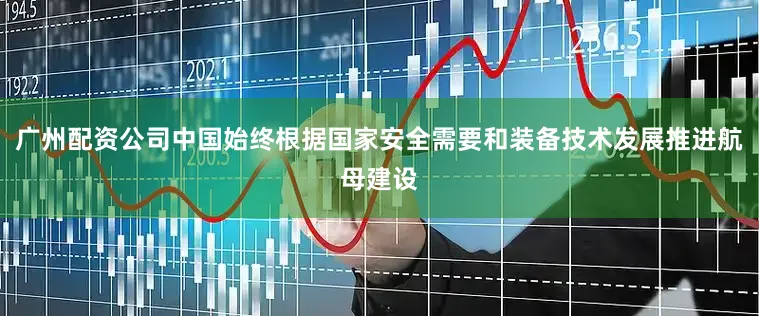 广州配资公司中国始终根据国家安全需要和装备技术发展推进航母建设