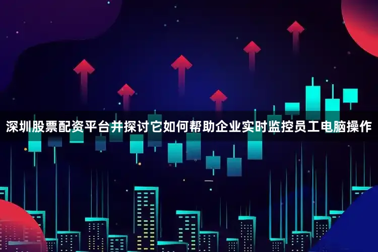 深圳股票配资平台并探讨它如何帮助企业实时监控员工电脑操作